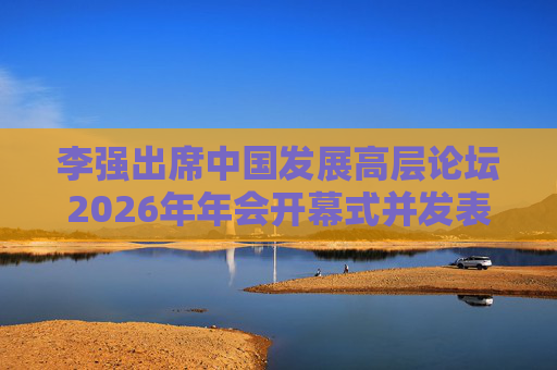 李强出席中国发展高层论坛2026年年会开幕式并发表主旨演讲