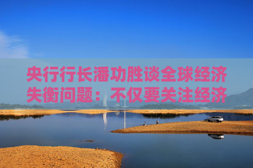 央行行长潘功胜谈全球经济失衡问题:不仅要关注经济因素,也要关注非经济因素