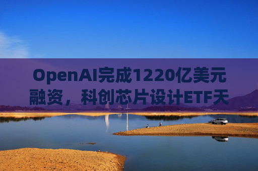 OpenAI完成1220亿美元融资,科创芯片设计ETF天弘标的指数涨超2.6%,连续两日获资金净流入 第1张 OpenAI完成1220亿美元融资,科创芯片设计ETF天弘标的指数涨超2.6%,连续两日获资金净流入 第1张