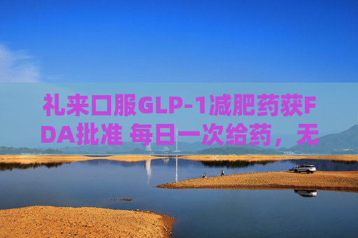 礼来口服GLP-1减肥药获FDA批准 每日一次给药，无饮食限制