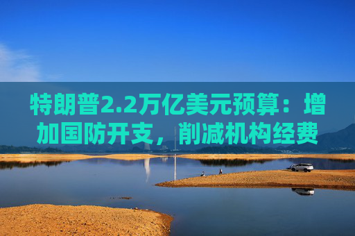 特朗普2.2万亿美元预算：增加国防开支，削减机构经费