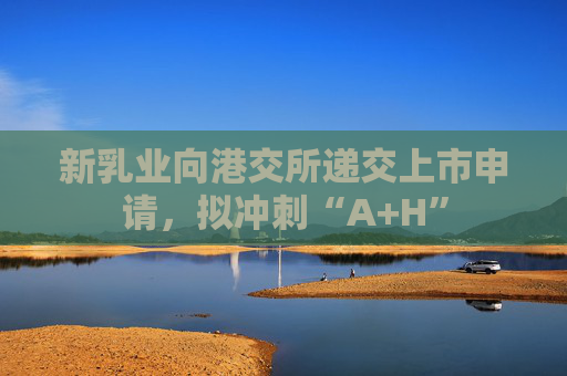新乳业向港交所递交上市申请，拟冲刺“A+H”