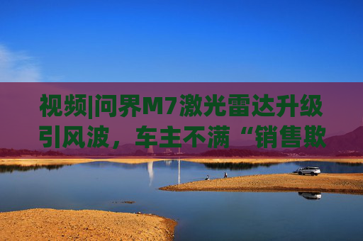 视频|问界M7激光雷达升级引风波，车主不满“销售欺骗”“配置倒挂”