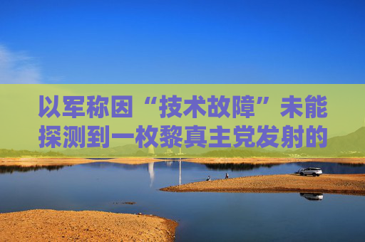 以军称因“技术故障”未能探测到一枚黎真主党发射的火箭弹