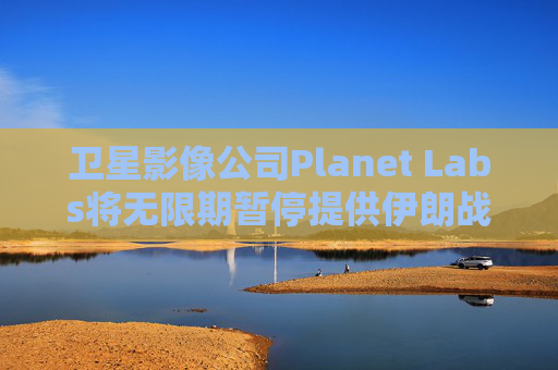 卫星影像公司Planet Labs将无限期暂停提供伊朗战区影像