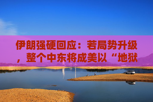 伊朗强硬回应：若局势升级，整个中东将成美以“地狱”