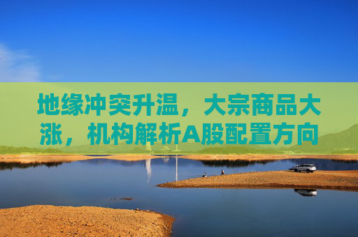 地缘冲突升温，大宗商品大涨，机构解析A股配置方向