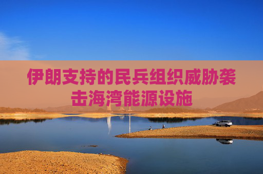 伊朗支持的民兵组织威胁袭击海湾能源设施
