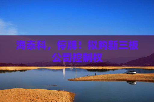 海泰科，停牌！拟购新三板公司控制权