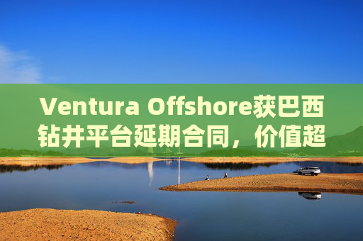 Ventura Offshore获巴西钻井平台延期合同，价值超6亿美元