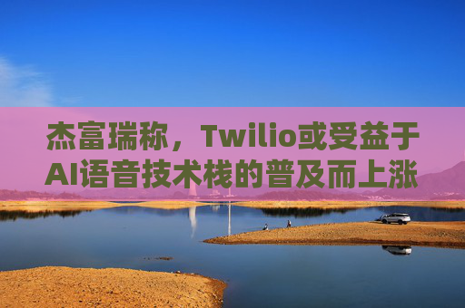 杰富瑞称，Twilio或受益于AI语音技术栈的普及而上涨