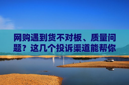 网购遇到货不对板、质量问题？这几个投诉渠道能帮你维权