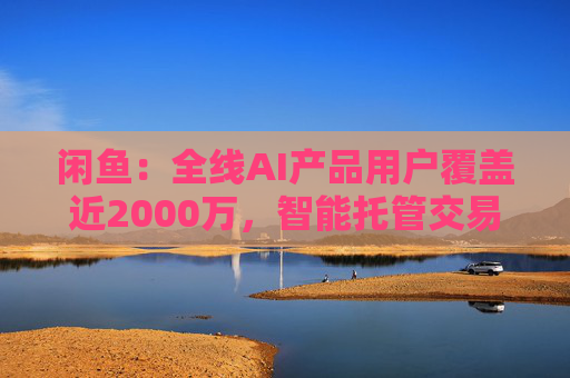 闲鱼:全线AI产品用户覆盖近2000万,智能托管交易额破4亿