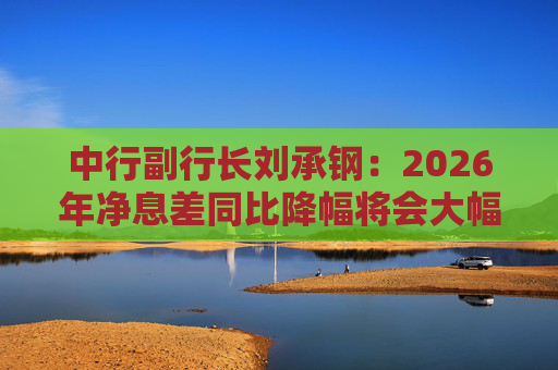 中行副行长刘承钢：2026年净息差同比降幅将会大幅收窄，净利息收入有望实现正增长