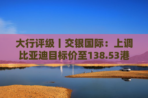 大行评级丨交银国际：上调比亚迪目标价至138.53港元，看好海外业务及高端化带来的利润增厚