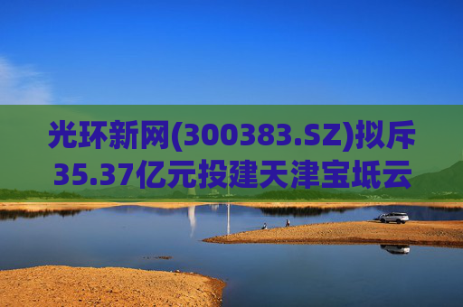 光环新网(300383.SZ)拟斥35.37亿元投建天津宝坻云计算基地三期项目  第1张