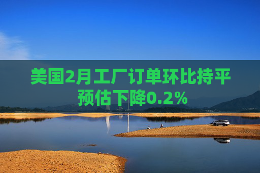 美国2月工厂订单环比持平 预估下降0.2%