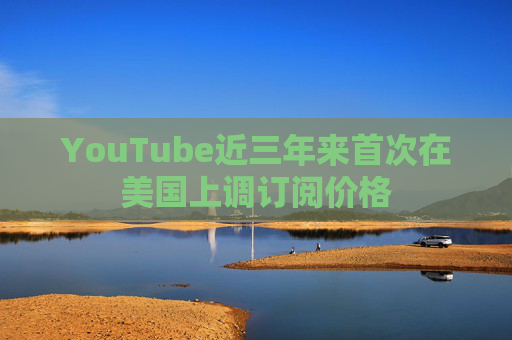 YouTube近三年来首次在美国上调订阅价格