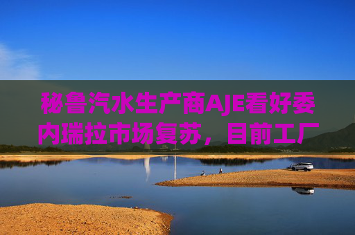 秘鲁汽水生产商AJE看好委内瑞拉市场复苏，目前工厂产能利用率仅为5%-10%