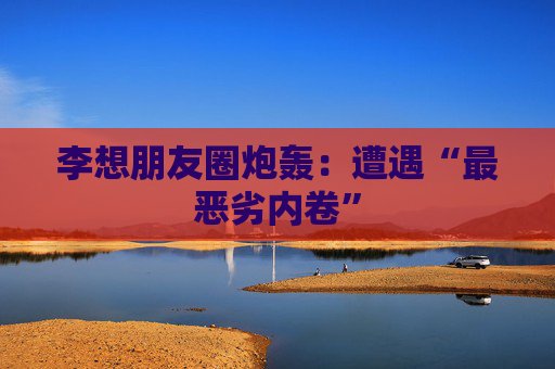 李想朋友圈炮轰：遭遇“最恶劣内卷”