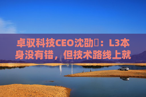 卓驭科技CEO沈劭劼：L3本身没有错，但技术路线上就是要从L2直接跨越到L4