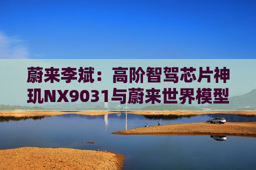 蔚来李斌：高阶智驾芯片神玑NX9031与蔚来世界模型上车乐道L90