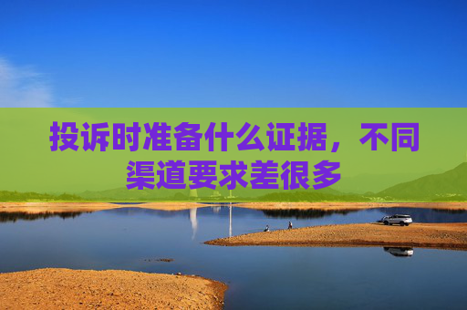 投诉时准备什么证据，不同渠道要求差很多