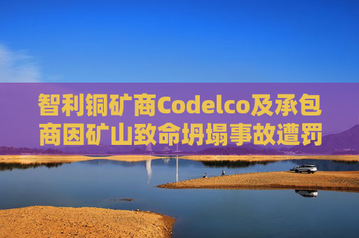 智利铜矿商Codelco及承包商因矿山致命坍塌事故遭罚款