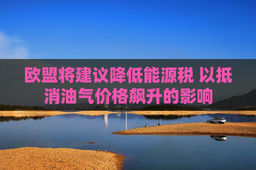 欧盟将建议降低能源税 以抵消油气价格飙升的影响