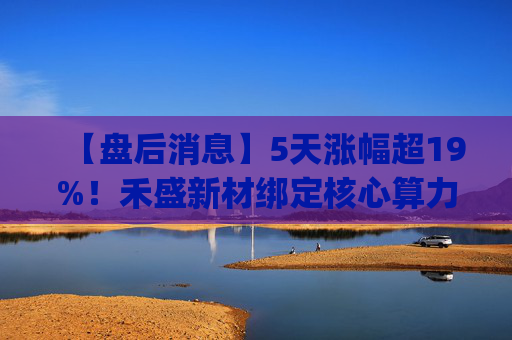 【盘后消息】5天涨幅超19%！禾盛新材绑定核心算力卡位AI Agent新时代  第1张