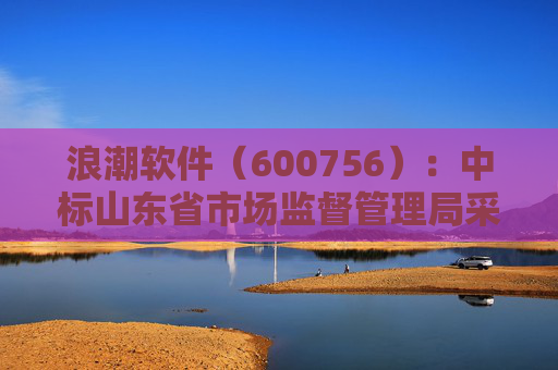 浪潮软件（600756）：中标山东省市场监督管理局采购项目，中标金额为179.80万元