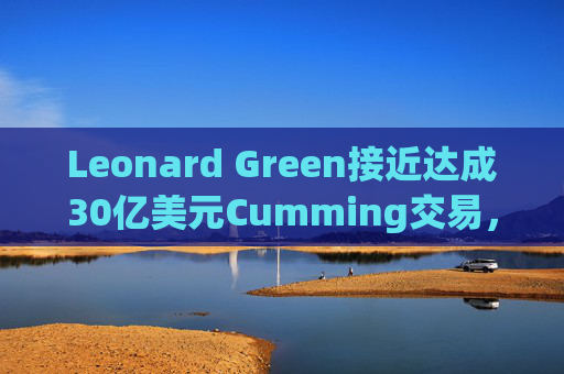 Leonard Green接近达成30亿美元Cumming交易，私募股权销售下降逾三分之一