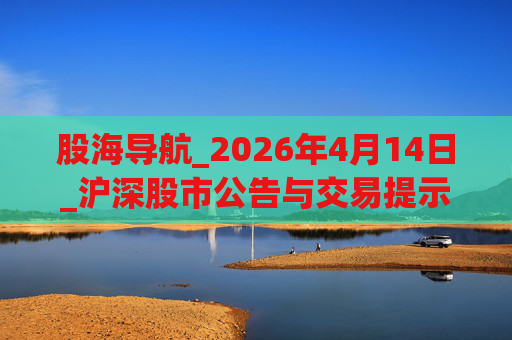 股海导航_2026年4月14日_沪深股市公告与交易提示