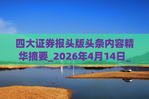 四大证券报头版头条内容精华摘要_2026年4月14日_财经新闻