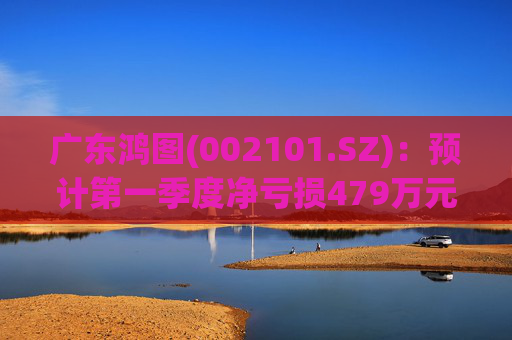 广东鸿图(002101.SZ)：预计第一季度净亏损479万元-929万元