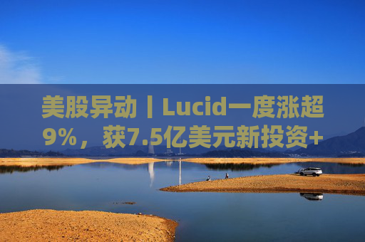美股异动丨Lucid一度涨超9%，获7.5亿美元新投资+扩大与优步合作