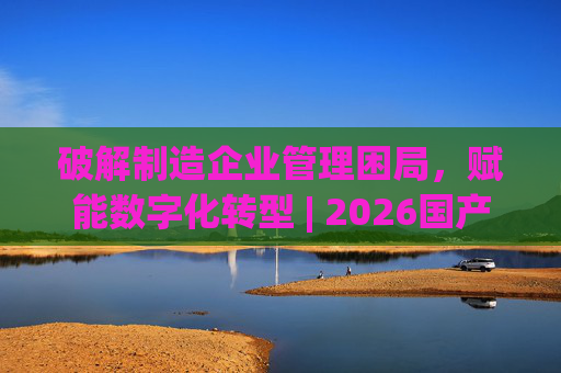 破解制造企业管理困局，赋能数字化转型 | 2026国产生产管理型ERP软件综合排名