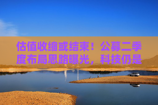 估值收缩或结束！公募二季度布局思路曝光，科技仍是第一选择