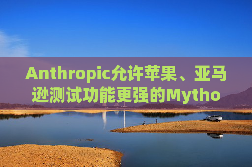 Anthropic允许苹果、亚马逊测试功能更强的Mythos模型