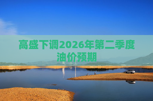 高盛下调2026年第二季度油价预期