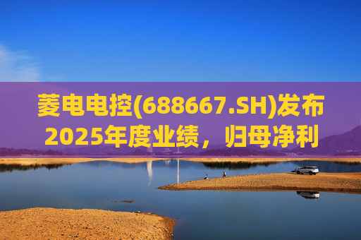 菱电电控(688667.SH)发布2025年度业绩，归母净利润1.36亿元，同比增长750.56%