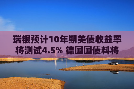 瑞银预计10年期美债收益率将测试4.5% 德国国债料将跑赢
