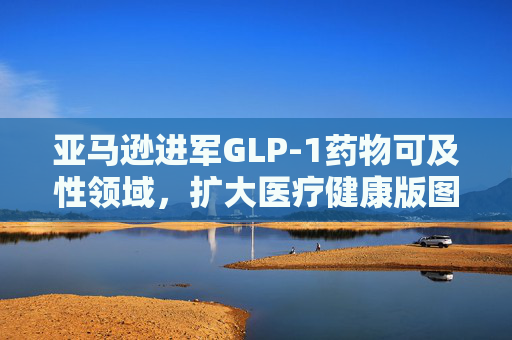 亚马逊进军GLP-1药物可及性领域，扩大医疗健康版图