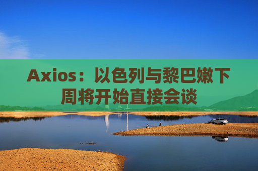 Axios：以色列与黎巴嫩下周将开始直接会谈