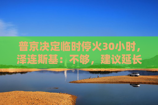 普京决定临时停火30小时，泽连斯基：不够，建议延长停火至30天