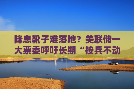 降息靴子难落地？美联储一大票委呼吁长期“按兵不动”