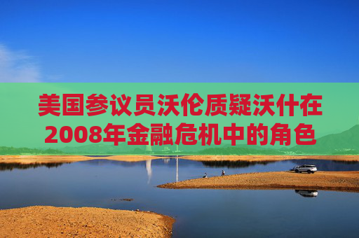 美国参议员沃伦质疑沃什在2008年金融危机中的角色