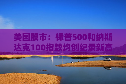 美国股市：标普500和纳斯达克100指数均创纪录新高 停火憧憬推升涨势