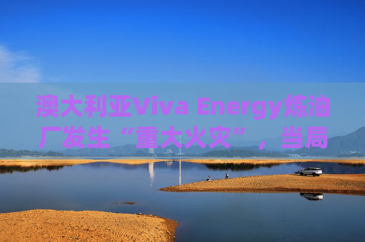 澳大利亚Viva Energy炼油厂发生“重大火灾”，当局确认火势尚未得到控制
