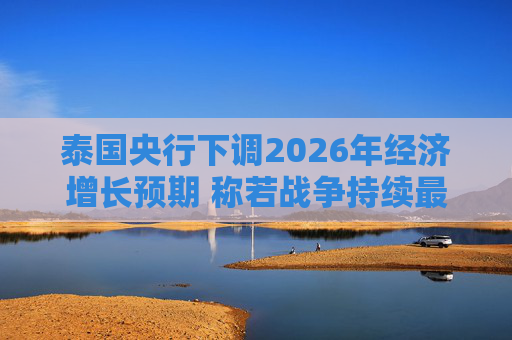 泰国央行下调2026年经济增长预期 称若战争持续最坏情况将没有下限